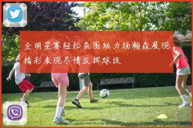 全明星赛轻松氛围助力杨瀚森展现精彩表现尽情发挥球技