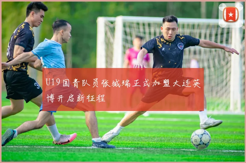 U19国青队员张城瑞正式加盟大连英博开启新征程