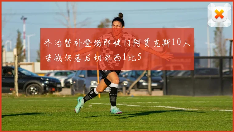 乔治替补登场即破门阿贾克斯10人苦战仍落后切尔西1比5