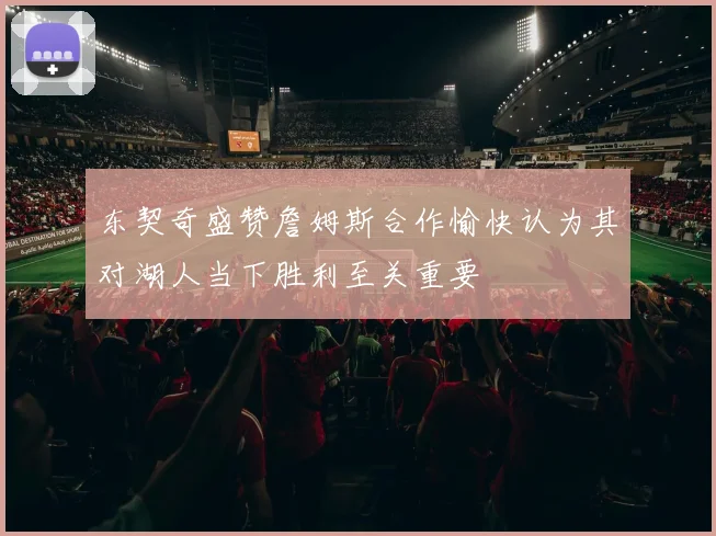 东契奇盛赞詹姆斯合作愉快认为其对湖人当下胜利至关重要
