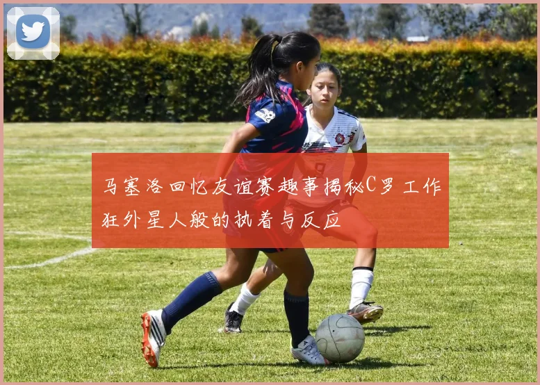 马塞洛回忆友谊赛趣事揭秘C罗工作狂外星人般的执着与反应
