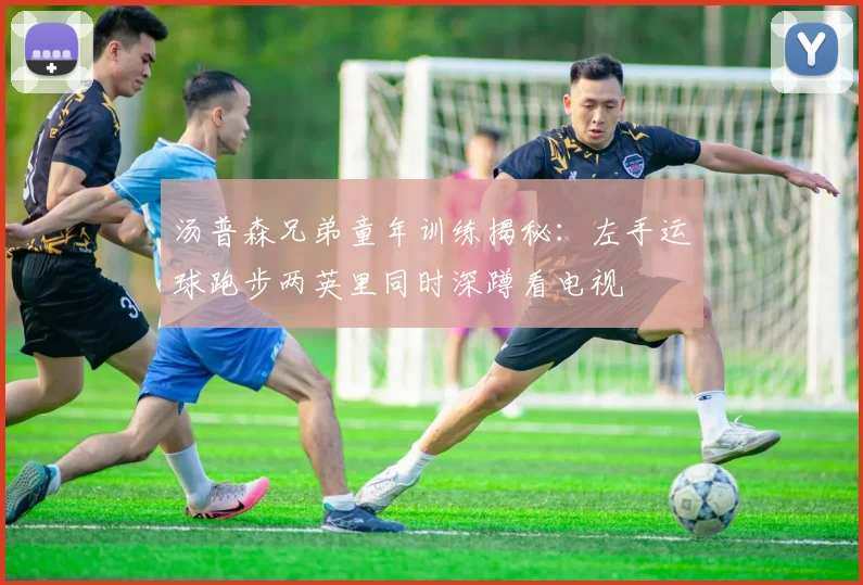 汤普森兄弟童年训练揭秘：左手运球跑步两英里同时深蹲看电视