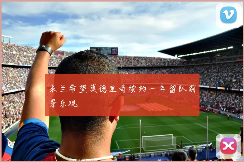 米兰希望莫德里奇续约一年留队前景乐观