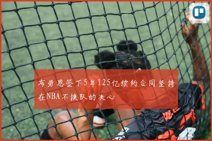 布劳恩签下5年125亿续约合同坚持在NBA不换队的决心