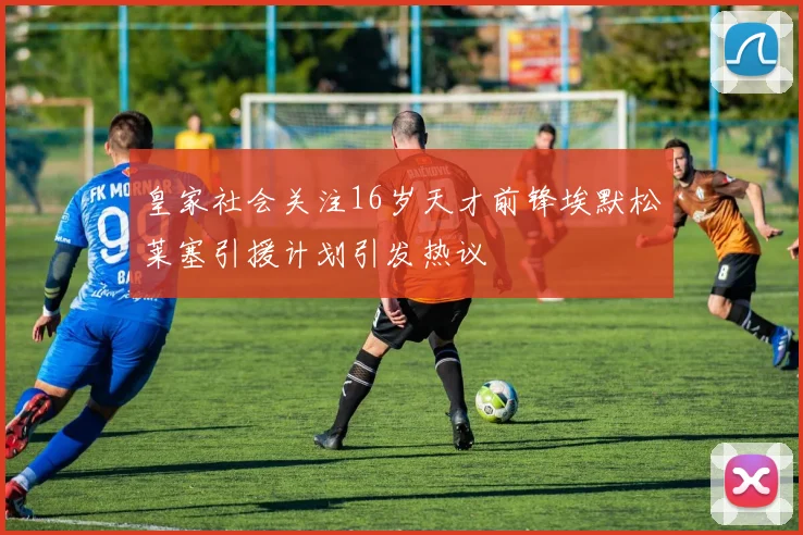 皇家社会关注16岁天才前锋埃默松莱塞引援计划引发热议