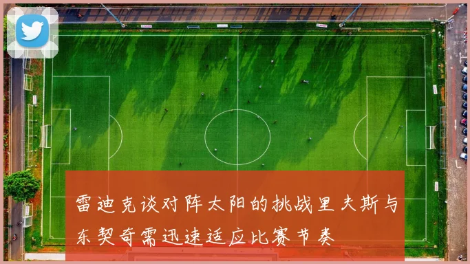 雷迪克谈对阵太阳的挑战里夫斯与东契奇需迅速适应比赛节奏