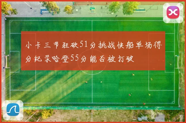 小卡三节狂砍51分挑战快船单场得分纪录哈登55分能否被打破