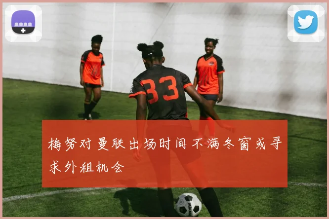 梅努对曼联出场时间不满冬窗或寻求外租机会