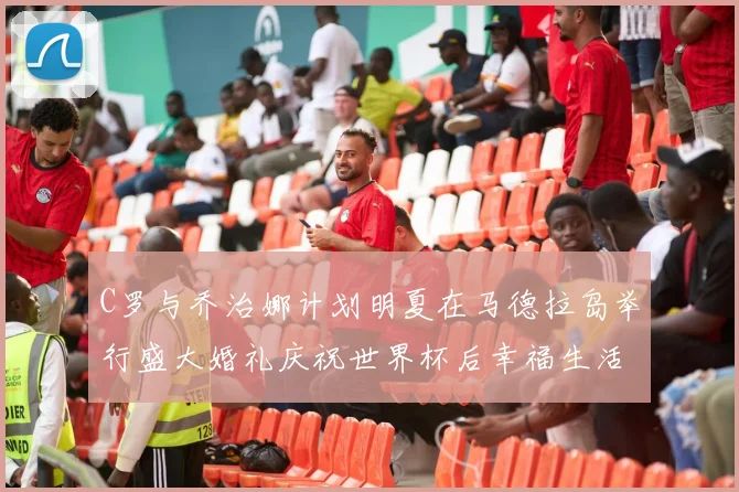 C罗与乔治娜计划明夏在马德拉岛举行盛大婚礼庆祝世界杯后幸福生活