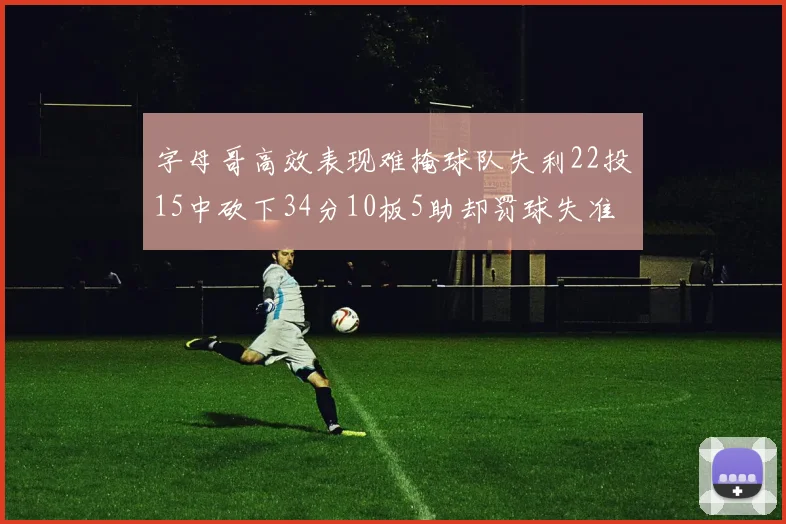 字母哥高效表现难掩球队失利22投15中砍下34分10板5助却罚球失准