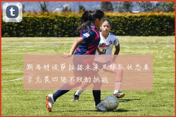斯洛特谈萨拉赫未来及球队状态表示无畏四场不败的挑战