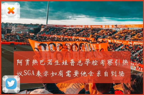 阿贾热巴若生娃普总孕检考察引热议SGA表示如有需要他会亲自到场