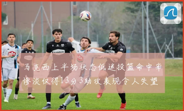 马克西上半场状态低迷投篮命中率惨淡仅得13分3助攻表现令人失望