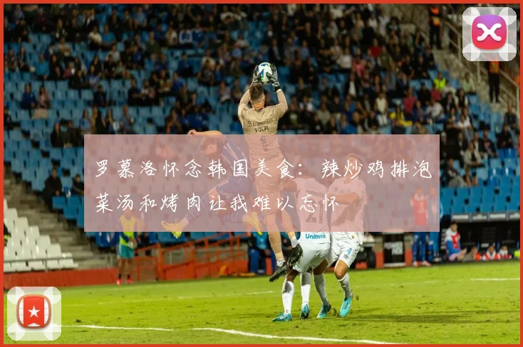 罗慕洛怀念韩国美食：辣炒鸡排泡菜汤和烤肉让我难以忘怀